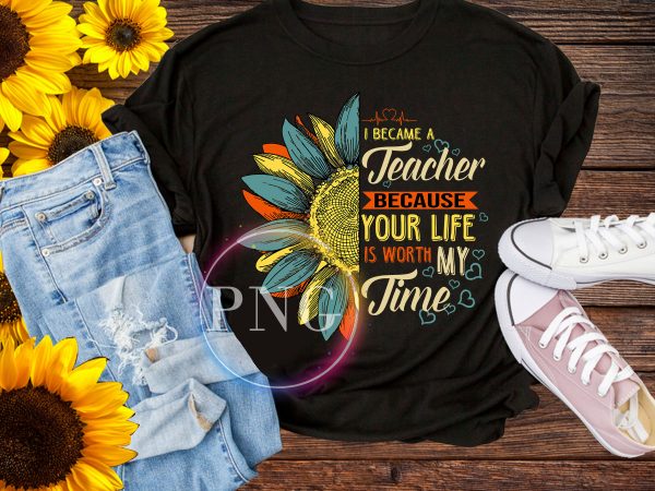 I became a Teacher because your life is worth my time Sunflower T shirt I became a Teacher because your life is worth my time Sunflower T shirt