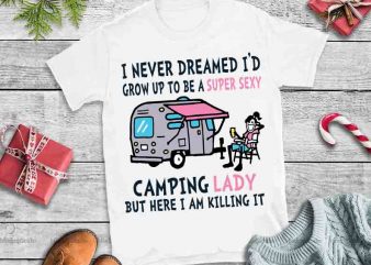 I Never Dreamed I’d Grow Up To Be A Super Sexy Camping Lady But Here I Am Killing It svg,I Never Dreamed I’d Grow Up t shirt design for sale