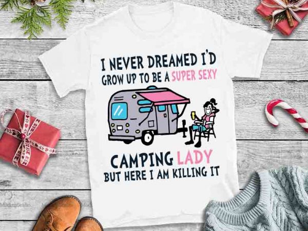 I never dreamed i’d grow up to be a super sexy camping lady but here i am killing it svg,i never dreamed i’d grow up t shirt design for sale