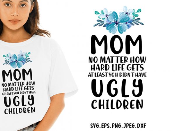 Mom no matter how hard life gets at least you didnt have ugly children svg – sarcastic – funny tshirt design
