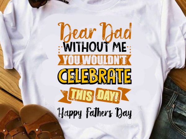 Dear dad without me wouldn’t celebrate this day happy father’s day svg, father’s day svg, gift for dad svg t shirt design for purchase