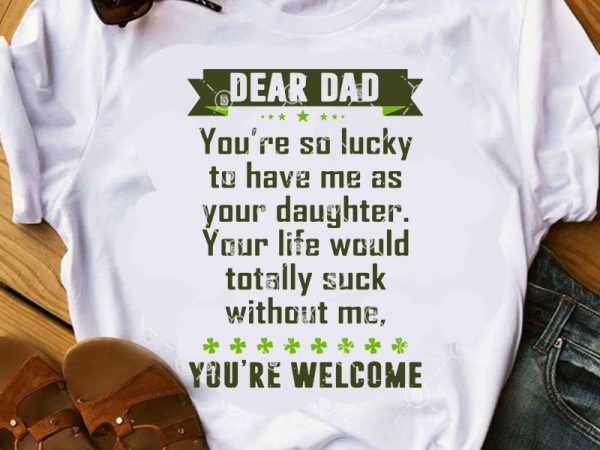 Dear dad you’re so lucky to have me as your daughter your life would totally suck without me, you’re welcome svg, father’s day svg, gift t shirt vector illustration