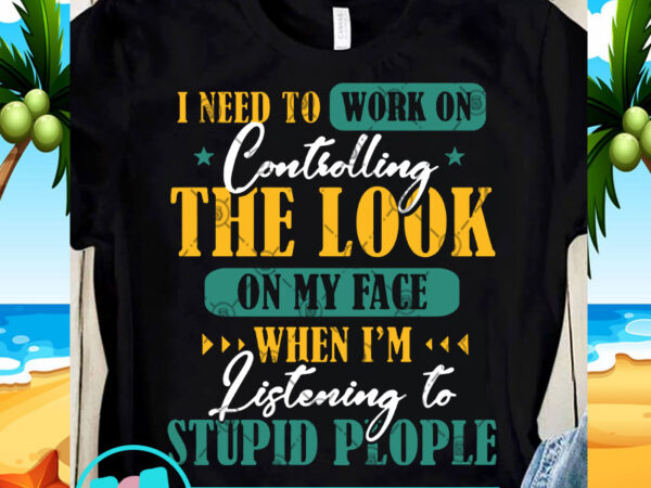 I need to work on controlling the look on my face when i’m listening to stupid people svg, quote svg, funny svg t-shirt design for