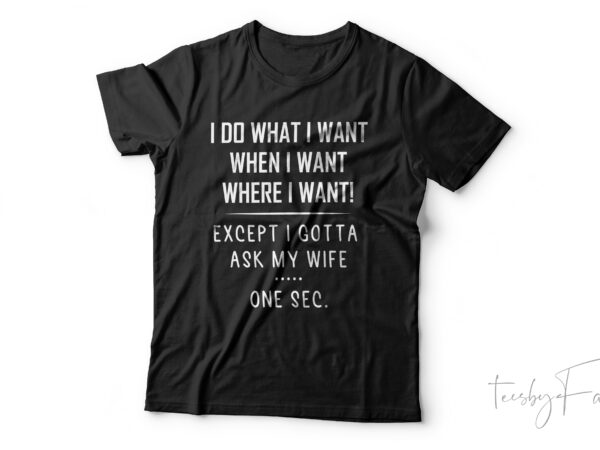 I do what i want when, when i want , where i want | except i gotta as my wife.. one sec t shirt design for sale