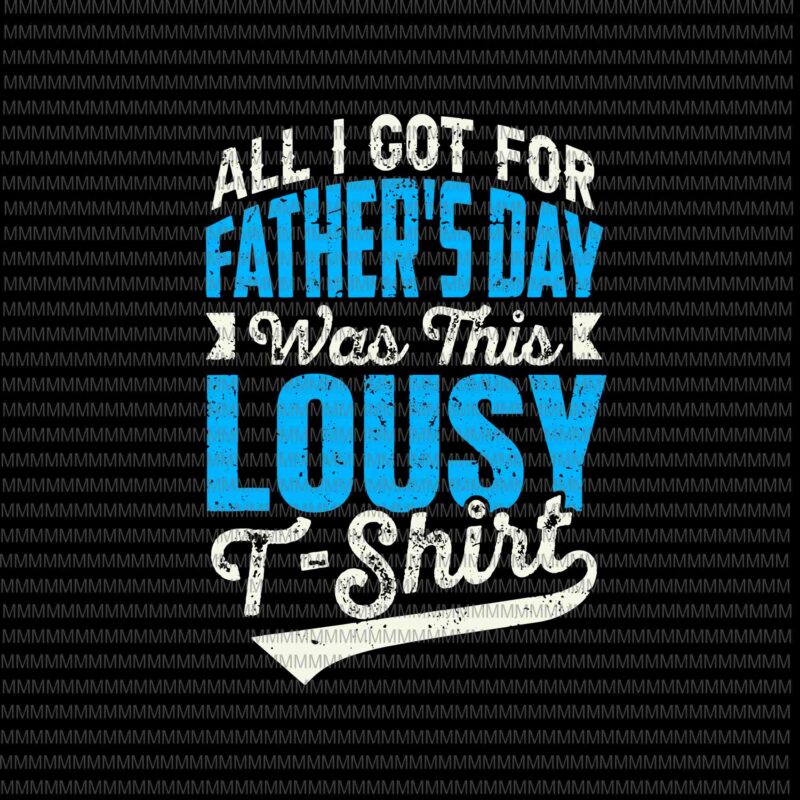 All I Got For Father’s Day Was A Lousy T-Shirt Svg, Father’s Day Svg, Father’s Day Quote Svg