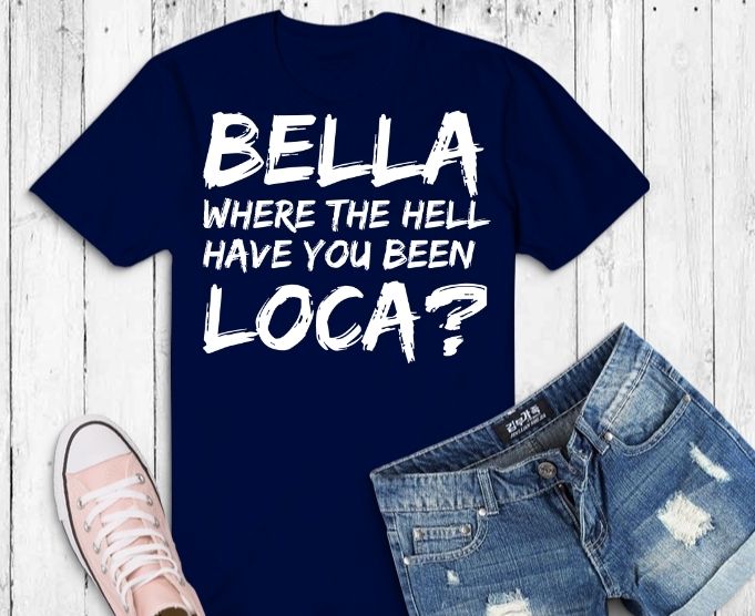 Funny Bella Where The Hell Have You Been Loca svg, Bella Where The Hell Have You Been Loca T-Shirt design png,