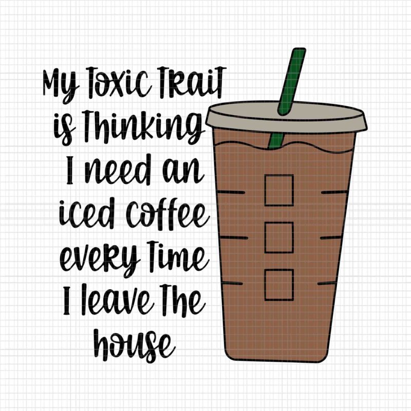 My Toxic Trait Is Thingking I Need An Iced Coffee Every Time I Leave The House Svg, Funny Coffee Svg, Coffee Svg