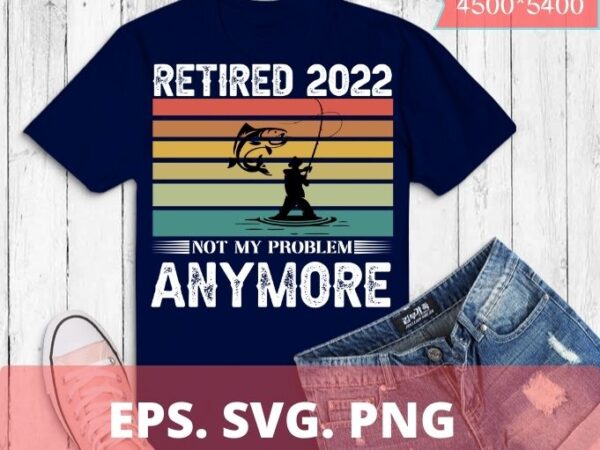 Retired 2022 not my problem anymore funny vintage fishermen retirement t-shirt design svg, retired 2022, not my problem anymore, funny, vintage, fishermen, retirement, t-shirt design svg,