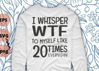 I Whisper WTF To Myself At Least 20 Times A Day Shirt design svg vector png