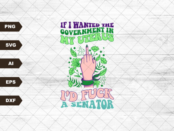 If i wanted the government in my womb i’d f*ck a senator design svg, pro choice, my body my choice svg, floral print, sublimation svg