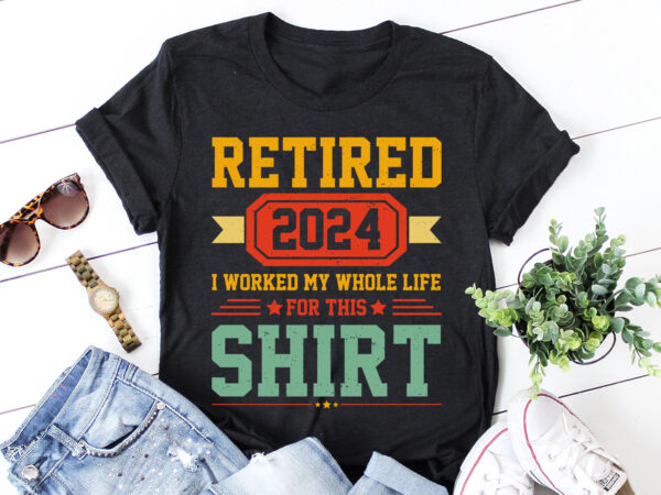 Retired 2024 i worked my whole life for this shirt t-shirt design Retired 2024 i worked my whole life for this shirt t-shirt design