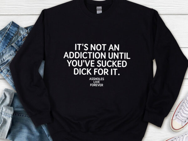 It_s not an addiction until you_ve sucked dick for it assholes live forever nl t shirt design for sale