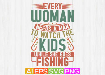 every woman needs a man to watch the kids while she goes fishing, celebration fishing t shirt, fishing catch vector design, best fishing ever tee template