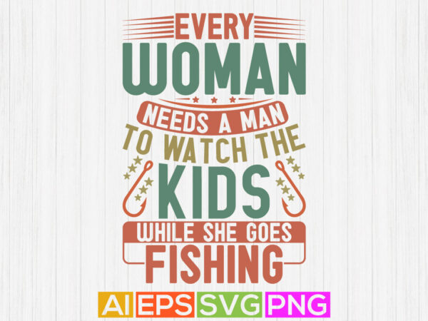 Every woman needs a man to watch the kids while she goes fishing, celebration fishing t shirt, fishing catch vector design, best fishing ever tee template