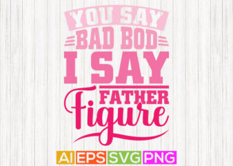 you say bad bod i say father figure, gift for father, happy fathers day tees t shirt design template