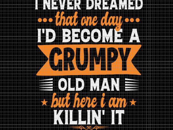 I never dreamed that one day i’d become a grumpy old man but here i am killin’it svg, i’d become a grumpy old man svg, grumpy svg, father’s day svg t shirt design for sale