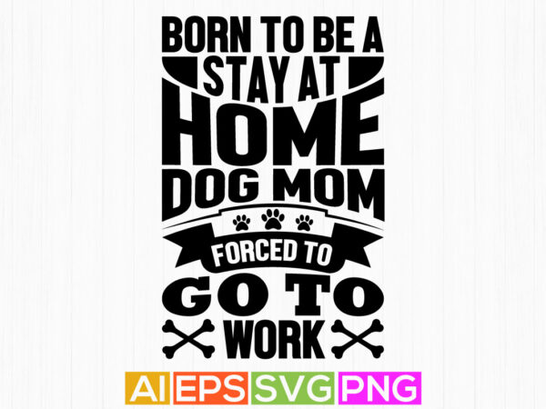 Born to be a stay at home dog mom forced to go to work, dog mom graphic motivational quotes, dog mom day shirt apparel