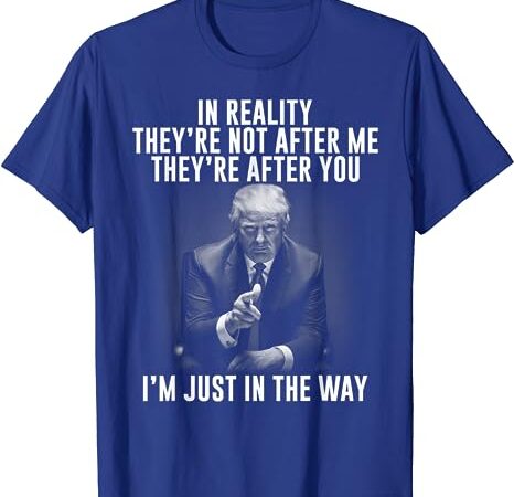 In reality they’re not after me they’re after you. trump t-shirt