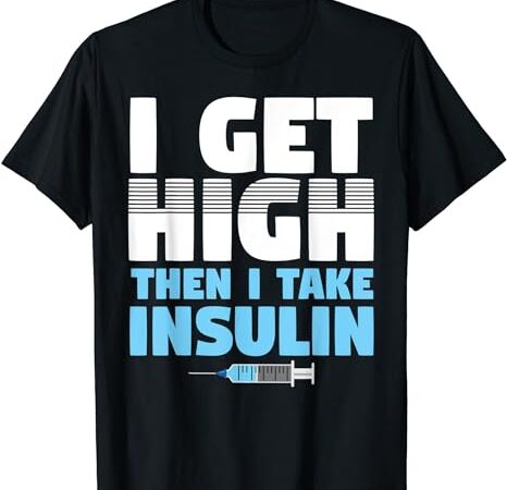 I get high then i take insulin diabetics t-shirt