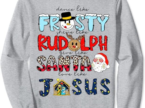 Dance like frosty shine rudolph give santa love like jesus sweatshirt