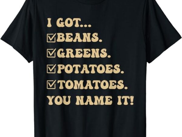 I got beans greens potatoes tomatoes you name it funny gag t-shirt