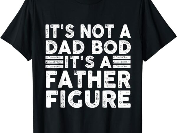 It’s not a dad bod it’s a father figure funny t-shirt