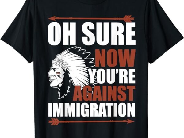Oh sure now you’re against immigration t-shirt