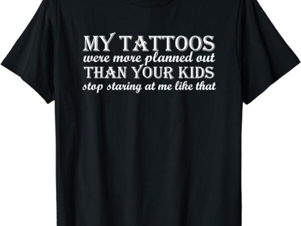 My tattoos were more planned out than your kids stop staring t-shirt
