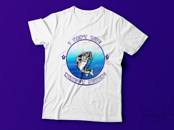 I can’t live without fishing t shirt design