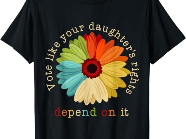 Vote like your daughter’s rights depend on it t-shirt