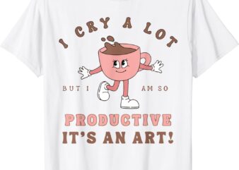 I Cry A Lot But I Am So Productive It’s An Art Funny Coffee T-Shirt