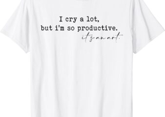 I Cry A Lot But I Am So Productive T-Shirt
