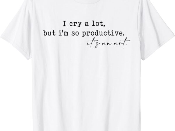 I cry a lot but i am so productive t-shirt