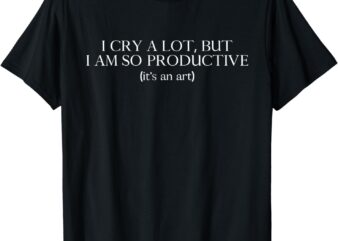 I cry a lot, but I am so productive T-Shirt