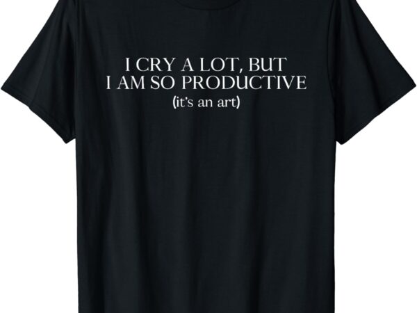 I cry a lot, but i am so productive t-shirt