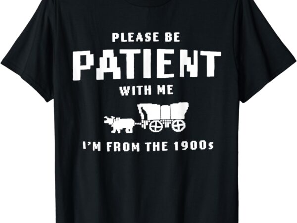 Please be patient with me i’m from the 1900’s funny saying t-shirt