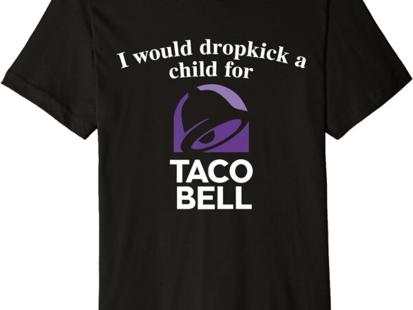 I would dropkick a child for taco bell premium t-shirt