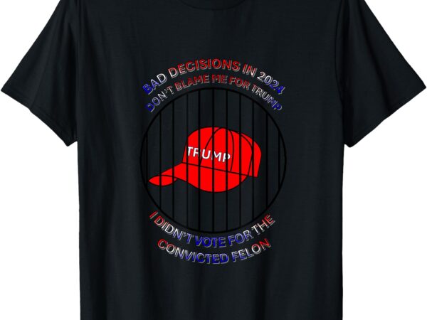 2024 bad decisions-don’t blame me, i don’t vote for felons t-shirt