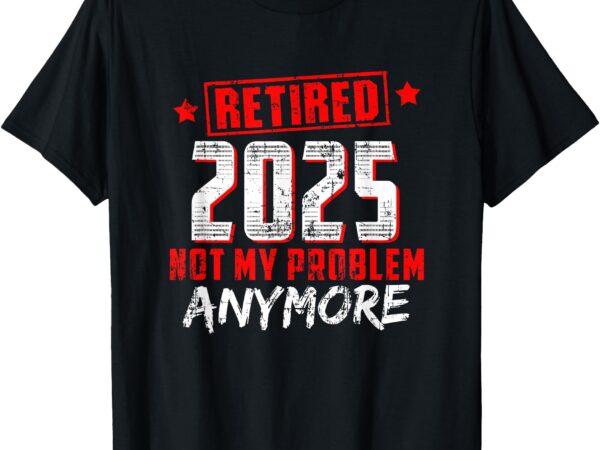 Retired 2025 not my problem anymore t-shirt Retired 2025 not my problem anymore t-shirt