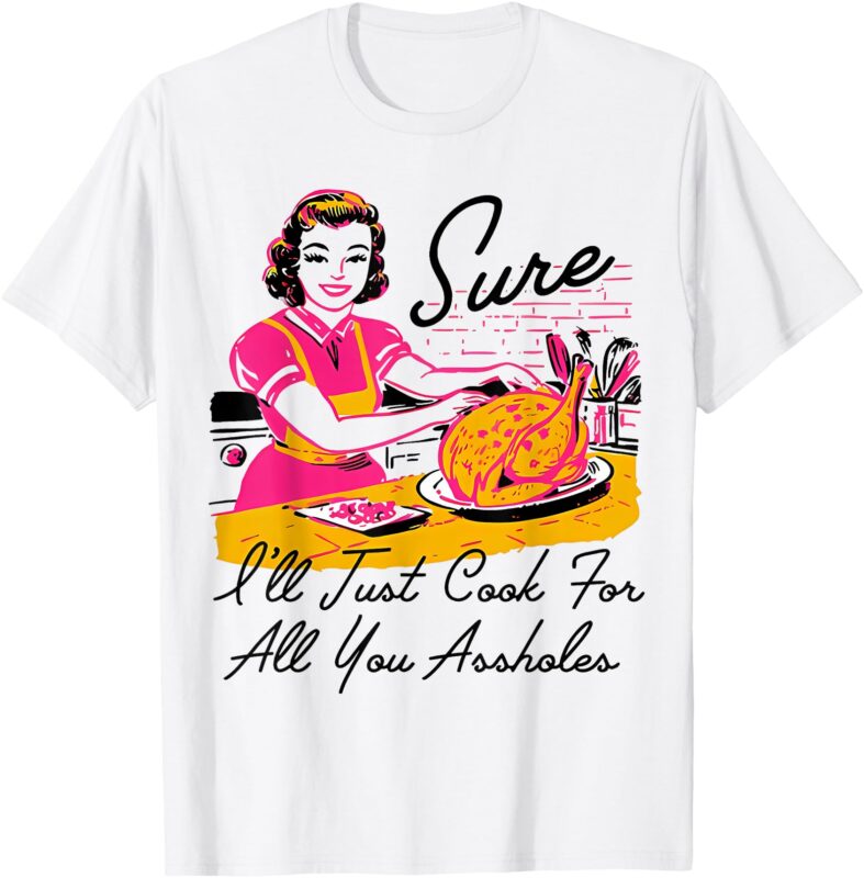 Sure I’ll Just Cook For All You Asshole Ladies Thanksgiving T-Shirt