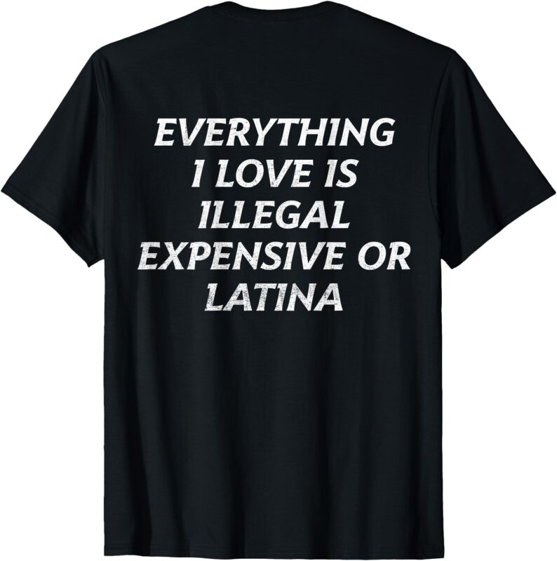 (on back) T-Shirt, everything i love is illegal expensive or latina