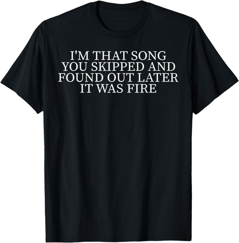 I’m That Song You Skipped And Found Out Later It Was Fire T-Shirt