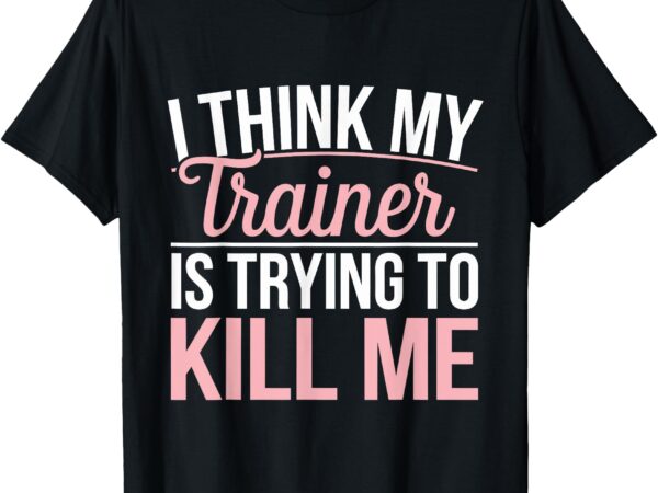I think my trainer is trying to kill me t-shirt I think my trainer is trying to kill me t-shirt