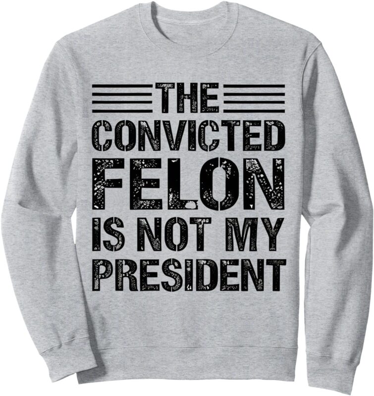 The Convicted Felon Is Not My President Funny Sweatshirt