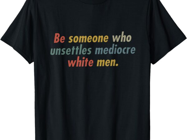 Be someone who unsettles mediocre white men t-shirt
