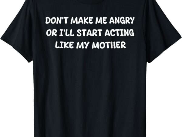 Don’t make me angry or i’ll start acting like my mother mom t-shirt