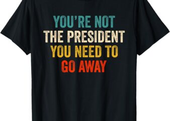 Funny You’re Not The President You Need To Go Away T-Shirt