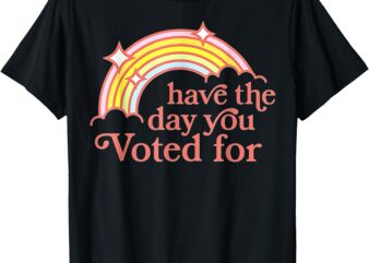 Have The Day You Voted For T-Shirt