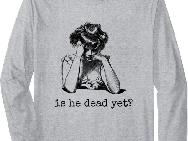 Is he dead yet design for men and women long sleeve t-shirt