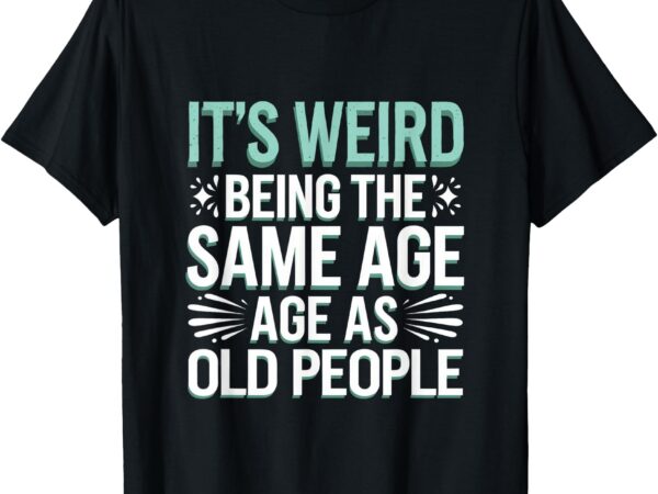 It’s weird being the same age as old people. t-shirt